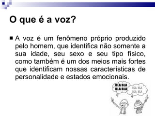 O que é a voz? A voz é um fenômeno próprio produzido pelo homem, que identifica não somente a sua idade, seu sexo e seu tipo físico, como também é um dos meios mais fortes que identificam nossas características de personalidade e estados emocionais.  