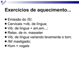Exercícios de aquecimento... Emissão do /S/; Cervicais +vib. de língua; Vib. de língua + am,em...;  Relax. de m. masseter Vib. de língua variando levemente o tom; /M/ mastigado; Hum + vogais 