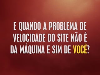 E QUANDO A PROBLEMA DE
VELOCIDADE DO SITE NÃO É
DA MÁQUINA E SIM DE VOCÊ?
 