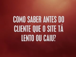 COMO SABER ANTES DO
CLIENTE QUE O SITE TÁ
LENTO OU CAIU?
 