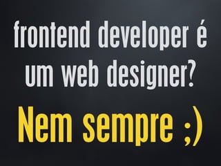 frontend developer é
um web designer?
Nem sempre ;)
 