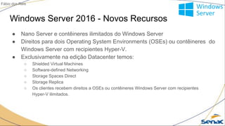 Windows Server 2016 - Novos Recursos
● Nano Server e contêineres ilimitados do Windows Server
● Direitos para dois Operating System Environments (OSEs) ou contêineres do
Windows Server com recipientes Hyper-V.
● Exclusivamente na edição Datacenter temos:
○ Shielded Virtual Machines
○ Software-defined Networking
○ Storage Spaces Direct
○ Storage Replica
○ Os clientes recebem direitos a OSEs ou contêineres Windows Server com recipientes
Hyper-V ilimitados.
Fábio dos Reis
 