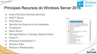 Principais Recursos do Windows Server 2016
● Active Directory Domain Services
● DHCP Server
● DNS Server
● Servidor de Arquivos e de Impressão
● Containers
● Nano Server
● Storage Replica e Storage Spaces Direct
● Hyper-V
● Windows PowerShell 5.1
● Servidor Web
● Backup e Restauração
Fábio dos Reis
 