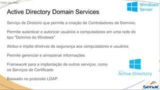 Active Directory Domain Services
Serviço de Diretório que permite a criação de Controladores de Domínio.
Permite autenticar e autorizar usuários e computadores em uma rede do
tipo "Domínio do Windows"
Atribui e impõe diretivas de segurança aos computadores e usuários
Permite gerenciar e armazenar informações
Framework para a implantação de outros serviços, como
os Serviços de Certificado
Baseado no protocolo LDAP.
Fábio dos Reis
 