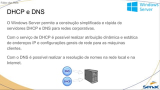 DHCP e DNS
O Windows Server permite a construção simplificada e rápida de
servidores DHCP e DNS para redes corporativas.
Com o serviço de DHCP é possível realizar atribuição dinâmica e estática
de endereços IP e configurações gerais de rede para as máquinas
clientes.
Com o DNS é possível realizar a resolução de nomes na rede local e na
Internet.
Fábio dos Reis
 