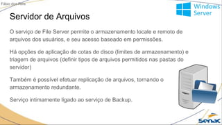 Servidor de Arquivos
O serviço de File Server permite o armazenamento locale e remoto de
arquivos dos usuários, e seu acesso baseado em permissões.
Há opções de aplicação de cotas de disco (limites de armazenamento) e
triagem de arquivos (definir tipos de arquivos permitidos nas pastas do
servidor)
Também é possível efetuar replicação de arquivos, tornando o
armazenamento redundante.
Serviço intimamente ligado ao serviço de Backup.
Fábio dos Reis
 