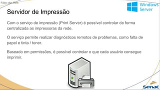 Servidor de Impressão
Com o serviço de impressão (Print Server) é possível controlar de forma
centralizada as impressoras da rede.
O serviço permite realizar diagnósticos remotos de problemas, como falta de
papel e tinta / toner.
Baseado em permissões, é possível controlar o que cada usuário consegue
imprimir.
Fábio dos Reis
 