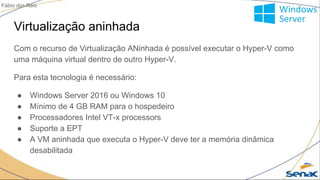 Virtualização aninhada
Com o recurso de Virtualização ANinhada é possível executar o Hyper-V como
uma máquina virtual dentro de outro Hyper-V.
Para esta tecnologia é necessário:
● Windows Server 2016 ou Windows 10
● Mínimo de 4 GB RAM para o hospedeiro
● Processadores Intel VT-x processors
● Suporte a EPT
● A VM aninhada que executa o Hyper-V deve ter a memória dinâmica
desabilitada
Fábio dos Reis
 