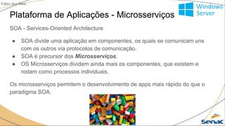 Plataforma de Aplicações - Microsserviços
SOA - Services-Oriented Architecture
● SOA divide uma aplicação em componentes, os quais se comunicam uns
com os outros via protocolos de comunicação.
● SOA é precursor dos Microsserviços.
● OS Microsserviços dividem ainda mais os componentes, que existem e
rodam como processos individuais.
Os microsserviços permitem o desenvolvimento de apps mais rápido do que o
paradigma SOA.
Fábio dos Reis
 
