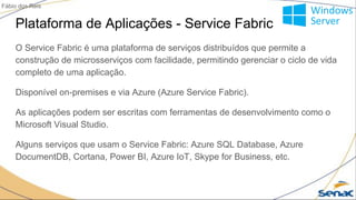 Plataforma de Aplicações - Service Fabric
O Service Fabric é uma plataforma de serviços distribuídos que permite a
construção de microsserviços com facilidade, permitindo gerenciar o ciclo de vida
completo de uma aplicação.
Disponível on-premises e via Azure (Azure Service Fabric).
As aplicações podem ser escritas com ferramentas de desenvolvimento como o
Microsoft Visual Studio.
Alguns serviços que usam o Service Fabric: Azure SQL Database, Azure
DocumentDB, Cortana, Power BI, Azure IoT, Skype for Business, etc.
Fábio dos Reis
 