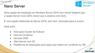 Nano Server
Nova opção de instalação do Windows Server 2016 com menor footprint que
a opção Server Core (92% menor que o sistema com GUI).
É uma opção refatorada do Server 2016, sem GUI, otimizada para a nuvem.
Ideal para:
● Host para Cluster de Failover
● Host de Contêiner
● Servidor DNS
● Web Server com IIS
● Plataforma de Aplicações para apps que rodam em contêiner ou VM
Fábio dos Reis
 