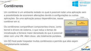 Contêineres
Um contêiner é um ambiente isolado no qual é possível rodar uma aplicação sem
a possibilidade de ocorrerem alterações devido à configurações ou outras
aplicações. Se uma aplicação possui dependências, essas são internas ao
contêiner em si.
Fábio dos Reis
Os contêineres compartilham componentes-chave, como
kernel e drivers de sistema, o que reduz o tempo de
inicialização e fornece maior densidade do que é possível
obter com uma VM. Além disso, são totalmente portáteis.
Um SO host pode hospedar muitos contêineres e permite que eles sejam
completamente isolados.
 