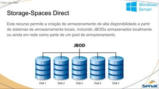 Storage-Spaces Direct
Este recurso permite a criação de armazenamento de alta disponibilidade a partir
de sistemas de armazenamento locais, incluindo JBODs armazenados localmente
ou ainda em rede como parte de um pool de armazenamento.
Fábio dos Reis
 