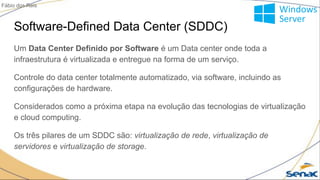 Software-Defined Data Center (SDDC)
Um Data Center Definido por Software é um Data center onde toda a
infraestrutura é virtualizada e entregue na forma de um serviço.
Controle do data center totalmente automatizado, via software, incluindo as
configurações de hardware.
Considerados como a próxima etapa na evolução das tecnologias de virtualização
e cloud computing.
Os três pilares de um SDDC são: virtualização de rede, virtualização de
servidores e virtualização de storage.
Fábio dos Reis
 