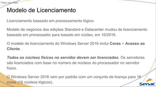 Modelo de Licenciamento
Licenciamento baseado em processamento lógico.
Modelo de negócios das edições Standard e Datacenter mudou de licenciamento
baseado em processador para basado em núcleo, em 10/2016.
O modelo de licenciamento do Windows Server 2016 inclui Cores + Acesso ao
Cliente.
Todos os núcleos físicos no servidor devem ser licenciados. Os servidores
são licenciados com base no número de núcleos do processador no servidor
físico.
O Windows Server 2016 vem por padrão com um conjunto de licença para 16
cores (16 núcleos lógicos).
Fábio dos Reis
 