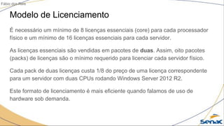 Modelo de Licenciamento
É necessário um mínimo de 8 licenças essenciais (core) para cada processador
físico e um mínimo de 16 licenças essenciais para cada servidor.
As licenças essenciais são vendidas em pacotes de duas. Assim, oito pacotes
(packs) de licenças são o mínimo requerido para licenciar cada servidor físico.
Cada pack de duas licenças custa 1/8 do preço de uma licença correspondente
para um servidor com duas CPUs rodando Windows Server 2012 R2.
Este formato de licenciamento é mais eficiente quando falamos de uso de
hardware sob demanda.
Fábio dos Reis
 