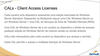 CALs - Client Access Licenses
Cada usuário e/ou dispositivo acessando uma edição licenciada do Windows
Server Standard, Datacenter ou Multiponto requer uma CAL Windows Server ou
um Windows Server + uma CAL de Serviços de Área de Trabalho Remota (RDS).
Uma CAL do Windows Server dá a um usuário ou dispositivo o direito de acessar
qualquer edição do Windows Server da mesma versão ou versão anterior.
CALs são necessárias para cada usuário ou dispositivo que acessa o servidor.
Cada CAL permite o acesso a múltiplas licenças do Windows Server
Fábio dos Reis
 