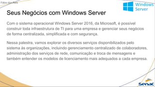 Seus Negócios com Windows Server
Com o sistema operacional Windows Server 2016, da Microsoft, é possível
construir toda infraestrutura de TI para uma empresa e gerenciar seus negócios
de forma centralizada, simplificada e com segurança.
Nessa palestra, vamos explorar os diversos serviços disponibilizados pelo
sistema às organizações, incluindo gerenciamento centralizado de colaboradores,
administração dos serviços de rede, comunicação e troca de mensagens e
também entender os modelos de licenciamento mais adequados a cada empresa.
Fábio dos Reis
 