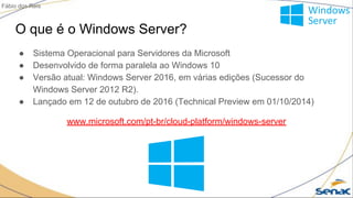 O que é o Windows Server?
● Sistema Operacional para Servidores da Microsoft
● Desenvolvido de forma paralela ao Windows 10
● Versão atual: Windows Server 2016, em várias edições (Sucessor do
Windows Server 2012 R2).
● Lançado em 12 de outubro de 2016 (Technical Preview em 01/10/2014)
www.microsoft.com/pt-br/cloud-platform/windows-server
Fábio dos Reis
 