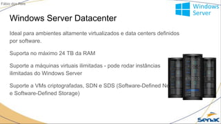 Windows Server Datacenter
Ideal para ambientes altamente virtualizados e data centers definidos
por software.
Suporta no máximo 24 TB da RAM
Suporte a máquinas virtuais ilimitadas - pode rodar instâncias
ilimitadas do Windows Server
Suporte a VMs criptografadas, SDN e SDS (Software-Defined Network
e Software-Defined Storage)
Fábio dos Reis
 