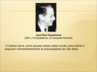 O Xadrez serve, como poucas coisas neste mundo, para distrair e esquecer momentaneamente as preocupações da vida diária José Raúl Capablanca (GM J. R.Capablanca, ex-campeão Mundial) 