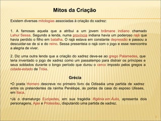 Mitos da Criação Existem diversas  mitologias  associadas à criação do xadrez: 1. A famosas aquela que a atribui a um jovem  brâmane   indiano  chamado  Lahur Sessa . Segundo a lenda, numa  província  indiana havia um poderoso  rajá  que havia perdido o filho em  batalha . O rajá estava em constante  depressão  e passou a descuidar-se de si e do  reino . Sessa presenteia o rajá com o jogo e esse reencontra a alegria de viver. 2. Diz uma outra lenda que a criação do xadrez deve-se ao  grego   Palamedes , que teria inventado o jogo de xadrez como um passatempo para distrair os príncipes e seus soldados durante o longo período que durou o  cerco  imposto pelos gregos a  cidade-estado  de  Tróia . O poeta  Homero  descreve no primeiro livro da Odisséia uma partida de xadrez entre os pretendentes da rainha Penélope, às portas da casa do esposo Ulisses, em  Ítaca . Grécia Já o dramaturgo  Eurípedes , em sua tragédia  Ifigênia em Áulis , apresenta dois personagens,  Ajax  e  Protesilau , disputando uma partida de xadrez. 