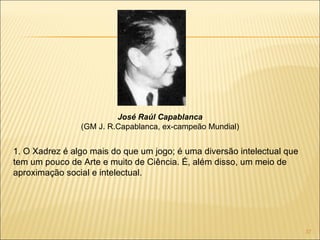 1. O Xadrez é algo mais do que um jogo; é uma diversão intelectual que tem um pouco de Arte e muito de Ciência. É, além disso, um meio de aproximação social e intelectual. José Raúl Capablanca (GM J. R.Capablanca, ex-campeão Mundial) 