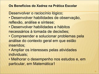 Os Benefícios do Xadrez na Prática Escolar Desenvolver o raciocínio lógico; •  Desenvolver habilidades de observação, reflexão, análise e síntese; •  Desenvolver habilidades e hábitos necessários à tomada de decisões; •  Compreender e solucionar problemas pela análise do contexto geral em que estão inseridos; •  Ampliar os interesses pelas atividades individuais; •  Melhorar o desempenho nos estudos e, em particular, em Matemática1 