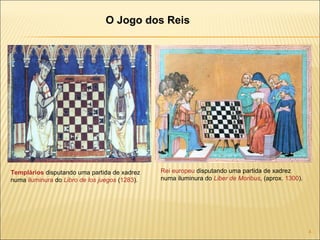 Templários  disputando uma partida de xadrez numa  iluminura  do  Libro de los juegos  ( 1283 ). Rei   europeu  disputando uma partida de xadrez numa iluminura do  Liber de Moribus , (aprox.  1300 ). O Jogo dos Reis 