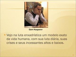 Vejo na luta enxadrística um modelo exato da vida humana, com sua luta diária, suas crises e seus incessantes altos e baixos. Garri Kasparov 