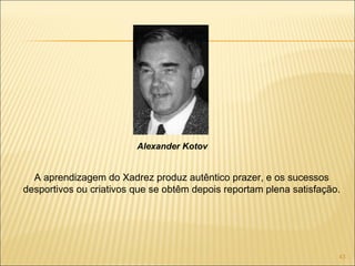 A aprendizagem do Xadrez produz autêntico prazer, e os sucessos desportivos ou criativos que se obtêm depois reportam plena satisfação. Alexander Kotov 