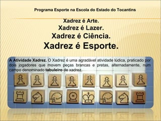 A Atividade Xadrez.  O Xadrez é uma agradável atividade lúdica, praticado por dois jogadores que movem peças brancas e pretas, alternadamente, num campo denominado  tabuleiro  de xadrez. Xadrez é Arte. Xadrez é Lazer. Xadrez é Ciência. Xadrez é Esporte. Programa Esporte na Escola do Estado do Tocantins 