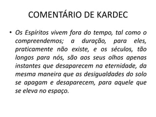 COMENTÁRIO DE KARDEC
• Os Espíritos vivem fora do tempo, tal como o
compreendemos; a duração, para eles,
praticamente não existe, e os séculos, tão
longos para nós, são aos seus olhos apenas
instantes que desaparecem na eternidade, da
mesma maneira que as desigualdades do solo
se apagam e desaparecem, para aquele que
se eleva no espaço.
 