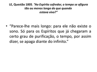 LE, Questão 1005. “Ao Espírito sofredor, o tempo se afigura
tão ou menos longo do que quando
estava vivo?”
• “Parece-lhe mais longo: para ele não existe o
sono. Só para os Espíritos que já chegaram a
certo grau de purificação, o tempo, por assim
dizer, se apaga diante do infinito.”
 