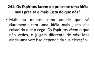 241. Os Espíritos fazem do presente uma idéia
mais precisa e mais justa do que nós?
• Mais ou menos como aquele que vê
claramente tem uma idéia mais justa das
coisas do que o cego. Os Espíritos vêem o que
não vedes, e julgam diferente de vós. Mas
ainda uma vez: isso depende da sua elevação.
 