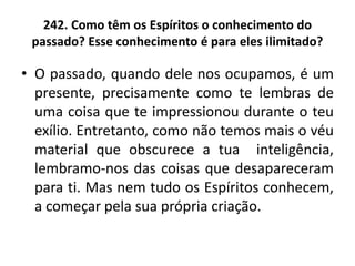242. Como têm os Espíritos o conhecimento do
passado? Esse conhecimento é para eles ilimitado?
• O passado, quando dele nos ocupamos, é um
presente, precisamente como te lembras de
uma coisa que te impressionou durante o teu
exílio. Entretanto, como não temos mais o véu
material que obscurece a tua inteligência,
lembramo-nos das coisas que desapareceram
para ti. Mas nem tudo os Espíritos conhecem,
a começar pela sua própria criação.
 