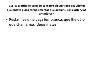 218. O Espírito encarnado conserva algum traço das vitórias
que obteve e dos conhecimentos que adquiriu nas existências
anteriores?
• Resta-lhes uma vaga lembrança, que lhe dá o
que chamamos idéias inatas.
 