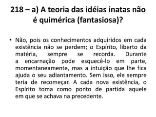 218 – a) A teoria das idéias inatas não
é quimérica (fantasiosa)?
• Não, pois os conhecimentos adquiridos em cada
existência não se perdem; o Espírito, liberto da
matéria, sempre se recorda. Durante
a encarnação pode esquecê-lo em parte,
momentaneamente, mas a intuição que lhe fica
ajuda o seu adiantamento. Sem isso, ele sempre
teria de recomeçar. A cada nova existência, o
Espírito toma como ponto de partida aquele
em que se achava na precedente.
 