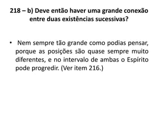 218 – b) Deve então haver uma grande conexão
entre duas existências sucessivas?
• Nem sempre tão grande como podias pensar,
porque as posições são quase sempre muito
diferentes, e no intervalo de ambas o Espírito
pode progredir. (Ver item 216.)
 
