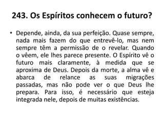 243. Os Espíritos conhecem o futuro?
• Depende, ainda, da sua perfeição. Quase sempre,
nada mais fazem do que entrevê-lo, mas nem
sempre têm a permissão de o revelar. Quando
o vêem, ele lhes parece presente. O Espírito vê o
futuro mais claramente, à medida que se
aproxima de Deus. Depois da morte, a alma vê e
abarca de relance as suas migrações
passadas, mas não pode ver o que Deus lhe
prepara. Para isso, é necessário que esteja
integrada nele, depois de muitas existências.
 