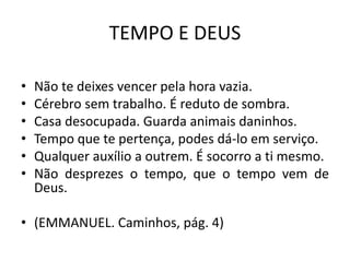 TEMPO E DEUS
• Não te deixes vencer pela hora vazia.
• Cérebro sem trabalho. É reduto de sombra.
• Casa desocupada. Guarda animais daninhos.
• Tempo que te pertença, podes dá-lo em serviço.
• Qualquer auxílio a outrem. É socorro a ti mesmo.
• Não desprezes o tempo, que o tempo vem de
Deus.
• (EMMANUEL. Caminhos, pág. 4)
 