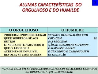 ALUMAS CARACTERÍSTICAS DO
ORGULHOSO E DO HUMILDE
7
O ORGULHOSO O HUMILDE
PROCURA O PRIMEIRO LUGAR
QUER SOBREPOR-SE AOS
OUTROS
É INDULGENTE PARA TUDO O
QUE O LISONGEIA
ACREDITA-SE INFALÍVEL
REVOLTA-SE CONTRA DEUS
SUPORTA HUMILHAÇÕES COM
CORAGEM SE
FAZ PEQUENO
NÃO SE CONSIDERA SUPERIOR
É SUBMISSO A DEUS
É GENEROSO E CARIDOSO SEM
OSTENTAÇÃO
“(...) QUE CADA UM VÁ DEMOLINDO AOS POUCOS OS ALTARES ELEVADOS
AO ORGULHO...” - §11 - LACORDAIRE
 