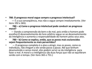 • 780. O progresso moral segue sempre o progresso intelectual?
• — É a sua conseqüência, mas não o segue sempre imediatamente. (Ver
itens 192 e 365).
• 780 – a) Como o progresso intelectual pode conduzir ao progresso
moral?
• — Dando a compreensão do bem e do mal, pois então o homem pode
escolher.O desenvolvimento do livre-arbítrio segue-se ao desenvolvimento
da inteligência e aumenta a responsabilidade do homem pelos seus atos.
• 780 – b) Como se explica, então, que os povos mais esclarecidos
sejam frequentemente os mais pervertidos?
• — O progresso completo é o alvo a atingir, mas os povos, como os
indivíduos, não chegam a ele senão passo a passo. Até que tenham
desenvolvido o senso moral, eles podem servir-se da inteligência para
fazer o mal. A moral e a inteligência são duas forças que não se equilibram
senão com o tempo. (Ver itens 365 e 751.)
 