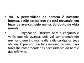 • 784. A perversidade do homem é bastante
intensa, e não aprece que ele está recuando, em
lugar de avançar, pelo menos do ponto de vista
moral?
• — Enganas-te. Observa bem o conjunto e
verás que ele avança, pois vai compreendendo
melhor o que é o mal, e dia a dia corrige os seus
abusos. É preciso que haja excesso do mal, para
fazer-lhe compreender as necessidades do bem e
das reformas.
 