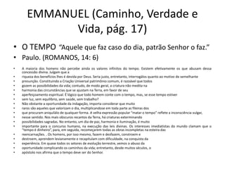 EMMANUEL (Caminho, Verdade e
Vida, pág. 17)
• O TEMPO “Aquele que faz caso do dia, patrão Senhor o faz.”
• Paulo. (ROMANOS, 14: 6)
• A maioria dos homens não percebe ainda os valores infinitos do tempo. Existem efetivamente os que abusam dessa
concessão divina. Julgam que a
• riqueza dos benefícios lhes é devida por Deus. Seria justo, entretanto, interrogálos quanto ao motivo de semelhante
• presunção. Constituindo a Criação Universal patrimônio comum, é razoável que todos
• gozem as possibilidades da vida; contudo, de modo geral, a criatura não medita na
• harmonia das circunstâncias que se ajustam na Terra, em favor de seu
• aperfeiçoamento espiritual. É lógico que todo homem conte com o tempo, mas, se esse tempo estiver
• sem luz, sem equilíbrio, sem saúde, sem trabalho?
• Não obstante a oportunidade da indagação, importa considerar que muito
• raros são aqueles que valorizam o dia, multiplicandose em toda parte as fileiras dos
• que procuram aniquilálo de qualquer forma. A velha expressão popular “matar o tempo” reflete a inconsciência vulgar,
• nesse sentido. Nos mais obscuros recantos da Terra, há criaturas exterminando
• possibilidades sagradas. No entanto, um dia de paz, harmonia e iluminação, é muito
• importante para o concurso humano, na execução das leis divinas. Os interesses imediatistas do mundo clamam que o
“tempo é dinheiro”, para, em seguida, recomeçarem todas as obras incompletas na esteira das
• reencarnações. . Os homens, por isso mesmo, fazem e desfazem, constroem e
• destroem, aprendem levianamente e recapitulam com dificuldade, na conquista da
• experiência. Em quase todos os setores de evolução terrestre, vemos o abuso da
• oportunidade complicando os caminhos da vida; entretanto, desde muitos séculos, o
• apóstolo nos afirma que o tempo deve ser do Senhor.
 