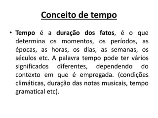 Conceito de tempo
• Tempo é a duração dos fatos, é o que
determina os momentos, os períodos, as
épocas, as horas, os dias, as semanas, os
séculos etc. A palavra tempo pode ter vários
significados diferentes, dependendo do
contexto em que é empregada. (condições
climáticas, duração das notas musicais, tempo
gramatical etc).
 