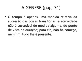 A GENESE (pág. 71)
• O tempo é apenas uma medida relativa da
sucessão das coisas transitórias; a eternidade
não é suscetível de medida alguma, do ponto
de vista da duração; para ela, não há começo,
nem fim: tudo lhe é presente.
 
