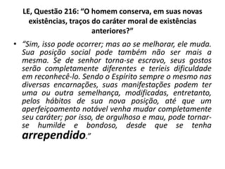 LE, Questão 216: “O homem conserva, em suas novas
existências, traços do caráter moral de existências
anteriores?”
• “Sim, isso pode ocorrer; mas ao se melhorar, ele muda.
Sua posição social pode também não ser mais a
mesma. Se de senhor torna-se escravo, seus gostos
serão completamente diferentes e teríeis dificuldade
em reconhecê-lo. Sendo o Espírito sempre o mesmo nas
diversas encarnações, suas manifestações podem ter
uma ou outra semelhança, modificadas, entretanto,
pelos hábitos de sua nova posição, até que um
aperfeiçoamento notável venha mudar completamente
seu caráter; por isso, de orgulhoso e mau, pode tornar-
se humilde e bondoso, desde que se tenha
arrependido.”
 