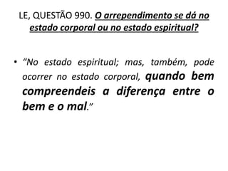 LE, QUESTÃO 990. O arrependimento se dá no
estado corporal ou no estado espiritual?
• “No estado espiritual; mas, também, pode
ocorrer no estado corporal, quando bem
compreendeis a diferença entre o
bem e o mal.”
 