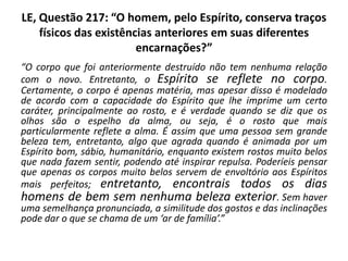 LE, Questão 217: “O homem, pelo Espírito, conserva traços
físicos das existências anteriores em suas diferentes
encarnações?”
“O corpo que foi anteriormente destruído não tem nenhuma relação
com o novo. Entretanto, o Espírito se reflete no corpo.
Certamente, o corpo é apenas matéria, mas apesar disso é modelado
de acordo com a capacidade do Espírito que lhe imprime um certo
caráter, principalmente ao rosto, e é verdade quando se diz que os
olhos são o espelho da alma, ou seja, é o rosto que mais
particularmente reflete a alma. É assim que uma pessoa sem grande
beleza tem, entretanto, algo que agrada quando é animada por um
Espírito bom, sábio, humanitário, enquanto existem rostos muito belos
que nada fazem sentir, podendo até inspirar repulsa. Poderíeis pensar
que apenas os corpos muito belos servem de envoltório aos Espíritos
mais perfeitos; entretanto, encontrais todos os dias
homens de bem sem nenhuma beleza exterior. Sem haver
uma semelhança pronunciada, a similitude dos gostos e das inclinações
pode dar o que se chama de um ‘ar de família’.”
 